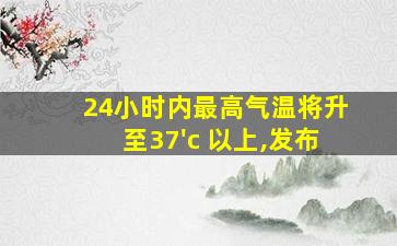 24小时内最高气温将升至37'c 以上,发布